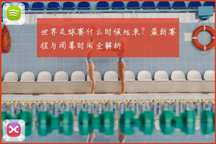 世界足球赛什么时候结束?最新赛程与闭幕时间全解析