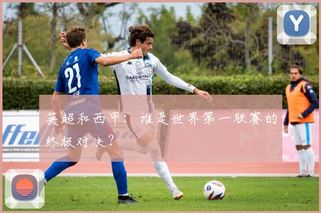 英超和西甲：谁是世界第一联赛的终极对决？