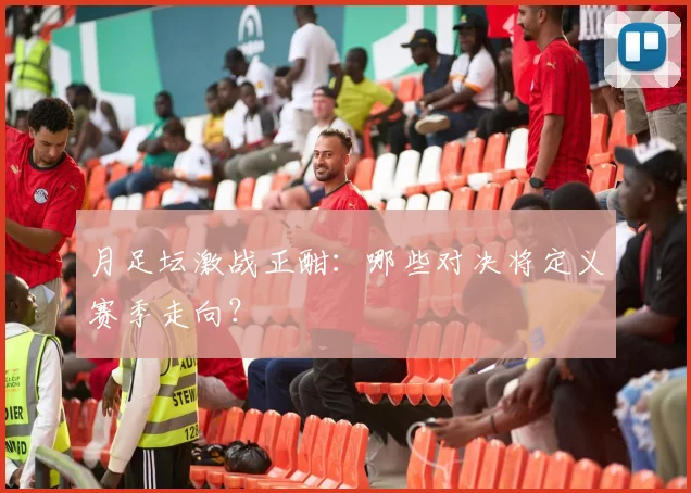 月足坛激战正酣：哪些对决将定义赛季走向？