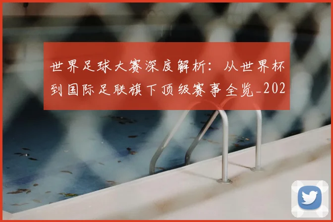 世界足球大赛深度解析：从世界杯到国际足联旗下顶级赛事全览_20260609201418