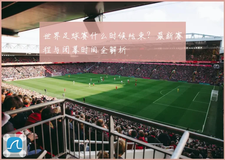 世界足球赛什么时候结束?最新赛程与闭幕时间全解析