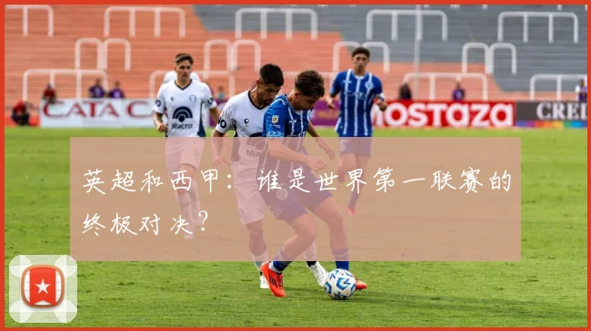 英超和西甲：谁是世界第一联赛的终极对决？