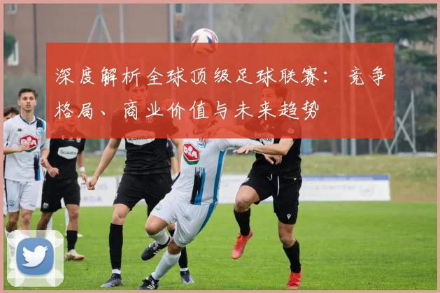 深度解析全球顶级足球联赛：竞争格局、商业价值与未来趋势